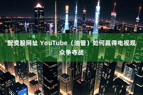 配资股网址 YouTube（油管）如何赢得电视观众争夺战
