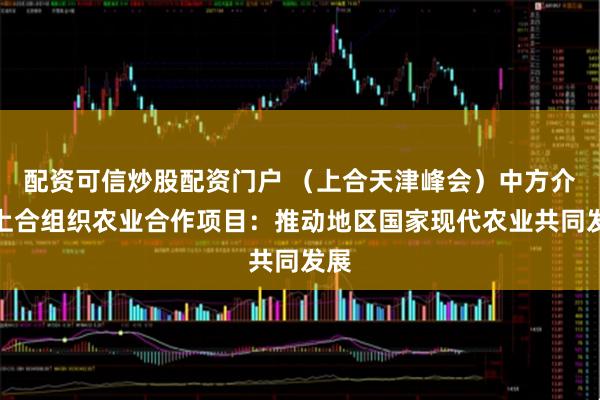 配资可信炒股配资门户 （上合天津峰会）中方介绍上合组织农业合作项目：推动地区国家现代农业共同发展