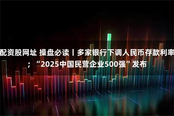 配资股网址 操盘必读丨多家银行下调人民币存款利率；“2025中国民营企业500强”发布