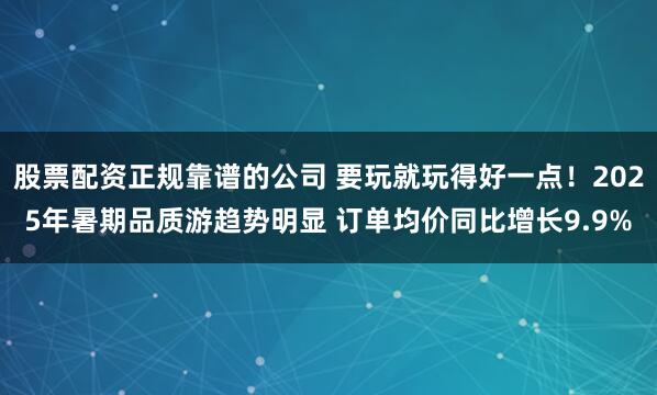 股票配资正规靠谱的公司 要玩就玩得好一点！2025年暑期品质游趋势明显 订单均价同比增长9.9%