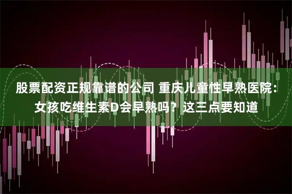 股票配资正规靠谱的公司 重庆儿童性早熟医院：女孩吃维生素D会早熟吗？这三点要知道
