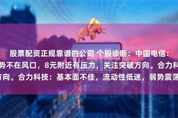 股票配资正规靠谱的公司 个股诊断：中国电信：通讯龙头之一，目前走势不在风口，8元附近有压力，关注突破方向。合力科技：基本面不佳，流动性低迷，弱势震荡结构（肖世金）