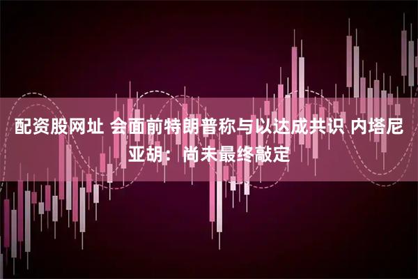 配资股网址 会面前特朗普称与以达成共识 内塔尼亚胡：尚未最终敲定