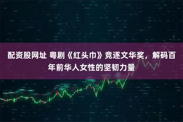 配资股网址 粤剧《红头巾》竞逐文华奖，解码百年前华人女性的坚韧力量