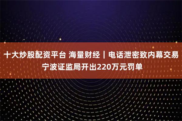 十大炒股配资平台 海量财经｜电话泄密致内幕交易 宁波证监局开出220万元罚单
