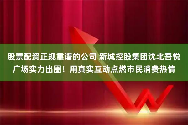 股票配资正规靠谱的公司 新城控股集团沈北吾悦广场实力出圈！用真实互动点燃市民消费热情