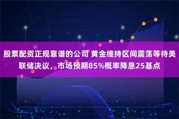 股票配资正规靠谱的公司 黄金维持区间震荡等待美联储决议，市场预期85%概率降息25基点