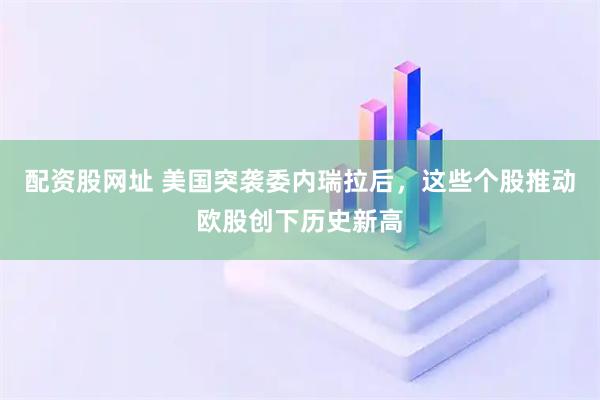 配资股网址 美国突袭委内瑞拉后，这些个股推动欧股创下历史新高