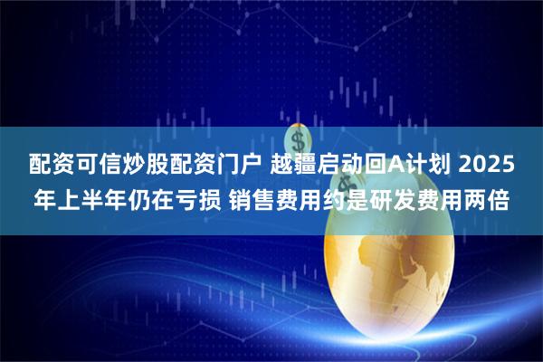 配资可信炒股配资门户 越疆启动回A计划 2025年上半年仍在亏损 销售费用约是研发费用两倍