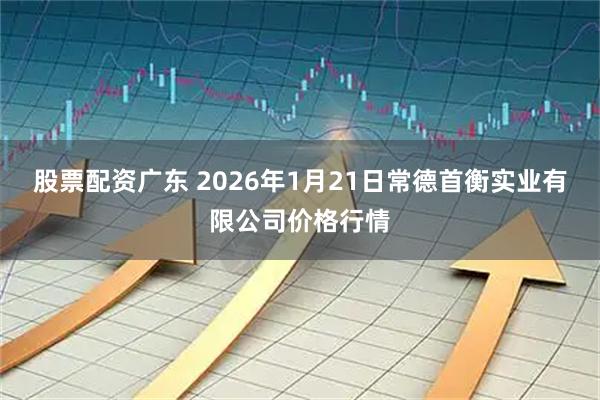 股票配资广东 2026年1月21日常德首衡实业有限公司价格行情
