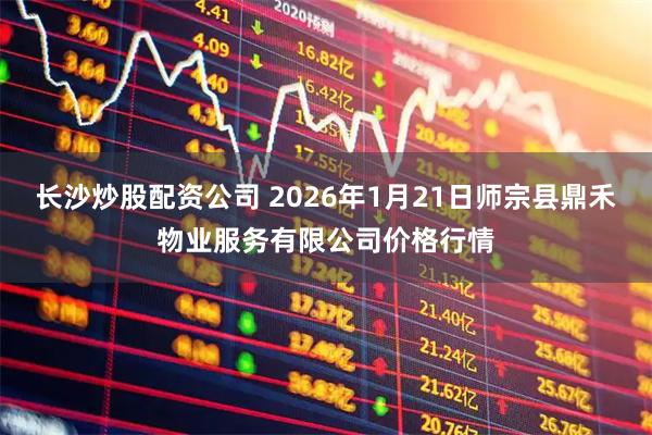 长沙炒股配资公司 2026年1月21日师宗县鼎禾物业服务有限公司价格行情
