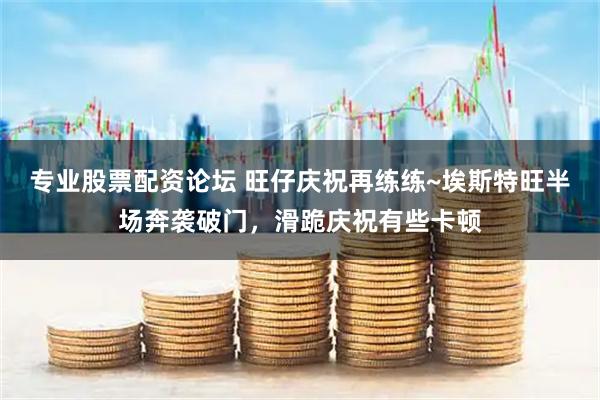 专业股票配资论坛 旺仔庆祝再练练~埃斯特旺半场奔袭破门，滑跪庆祝有些卡顿