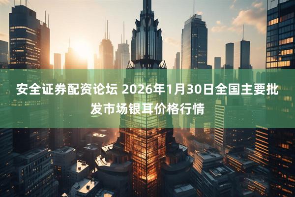 安全证券配资论坛 2026年1月30日全国主要批发市场银耳价格行情