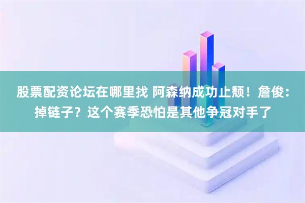 股票配资论坛在哪里找 阿森纳成功止颓！詹俊：掉链子？这个赛季恐怕是其他争冠对手了
