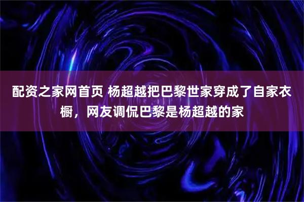 配资之家网首页 杨超越把巴黎世家穿成了自家衣橱，网友调侃巴黎是杨超越的家