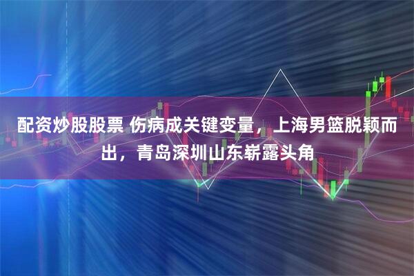 配资炒股股票 伤病成关键变量，上海男篮脱颖而出，青岛深圳山东崭露头角