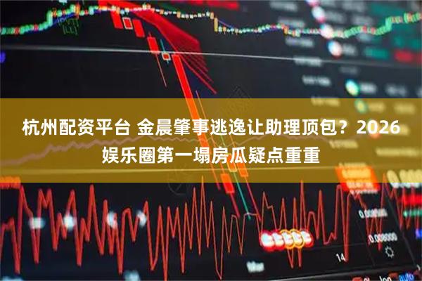 杭州配资平台 金晨肇事逃逸让助理顶包？2026娱乐圈第一塌房瓜疑点重重