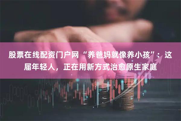 股票在线配资门户网 “养爸妈就像养小孩”：这届年轻人，正在用新方式治愈原生家庭