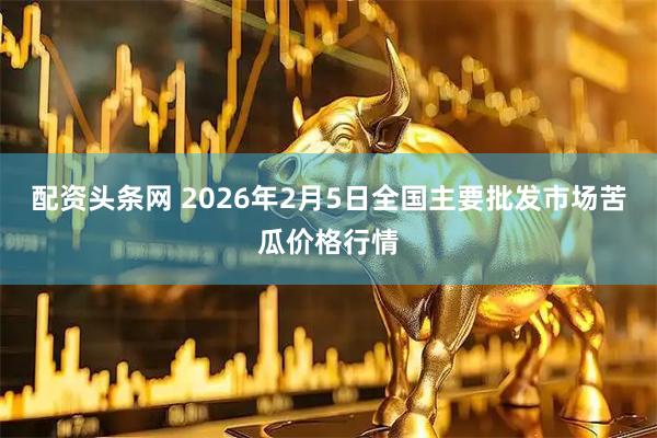 配资头条网 2026年2月5日全国主要批发市场苦瓜价格行情