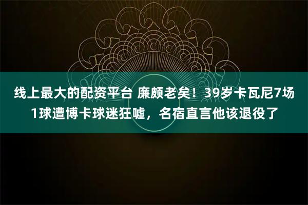 线上最大的配资平台 廉颇老矣！39岁卡瓦尼7场1球遭博卡球迷狂嘘，名宿直言他该退役了