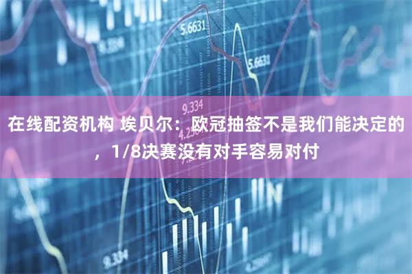 在线配资机构 埃贝尔：欧冠抽签不是我们能决定的，1/8决赛没有对手容易对付