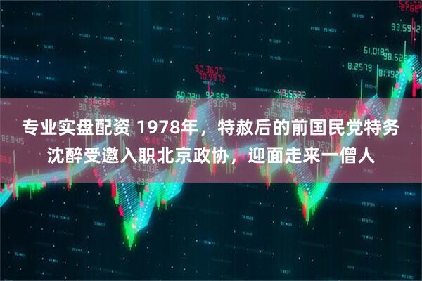 专业实盘配资 1978年，特赦后的前国民党特务沈醉受邀入职北京政协，迎面走来一僧人