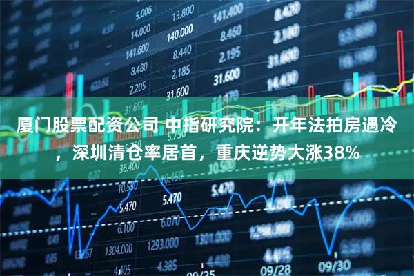 厦门股票配资公司 中指研究院：开年法拍房遇冷，深圳清仓率居首，重庆逆势大涨38%