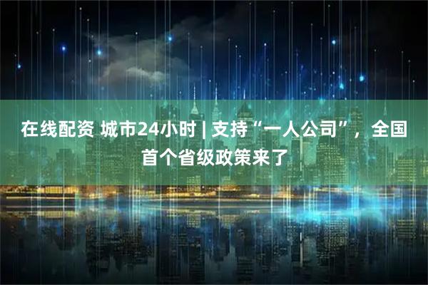 在线配资 城市24小时 | 支持“一人公司”，全国首个省级政策来了