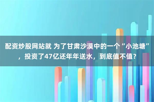 配资炒股网站就 为了甘肃沙漠中的一个“小池塘”，投资了47亿还年年送水，到底值不值？