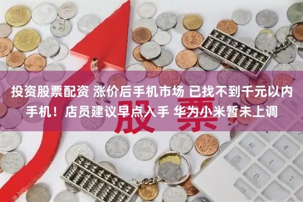 投资股票配资 涨价后手机市场 已找不到千元以内手机!店员建议早点入手 华为小米暂未上调