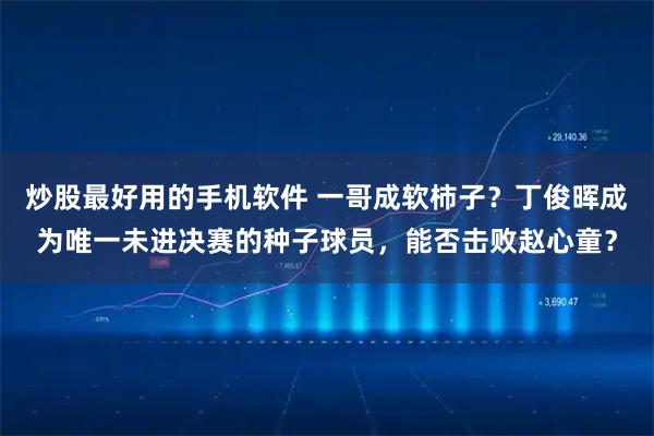 炒股最好用的手机软件 一哥成软柿子？丁俊晖成为唯一未进决赛的种子球员，能否击败赵心童？
