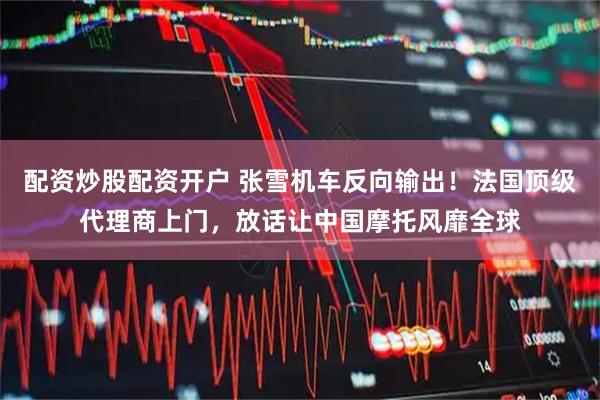 配资炒股配资开户 张雪机车反向输出！法国顶级代理商上门，放话让中国摩托风靡全球