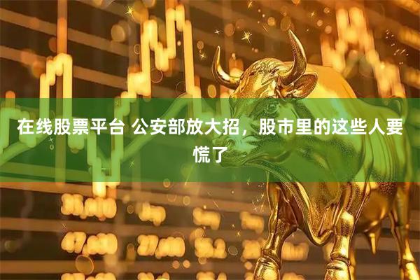 在线股票平台 公安部放大招，股市里的这些人要慌了