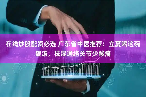 在线炒股配资必选 广东省中医推荐：立夏喝这碗靓汤，祛湿通络关节少酸痛