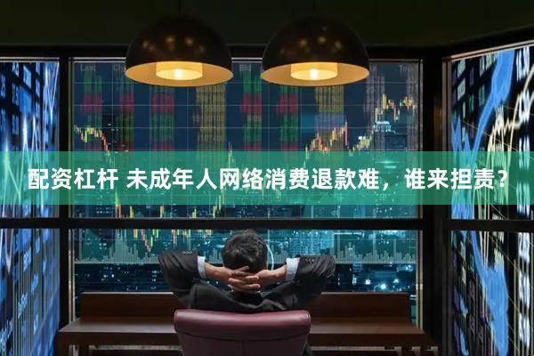 配资杠杆 未成年人网络消费退款难，谁来担责？