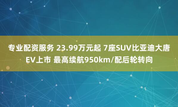 专业配资服务 23.99万元起 7座SUV比亚迪大唐EV上市 最高续航950km/配后轮转向