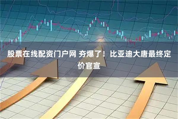 股票在线配资门户网 夯爆了！比亚迪大唐最终定价官宣