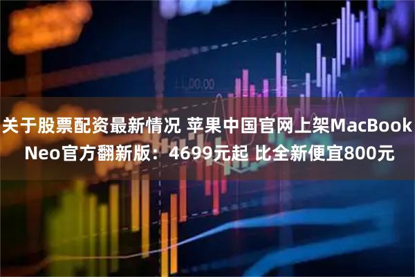 关于股票配资最新情况 苹果中国官网上架MacBook Neo官方翻新版：4699元起 比全新便宜800元