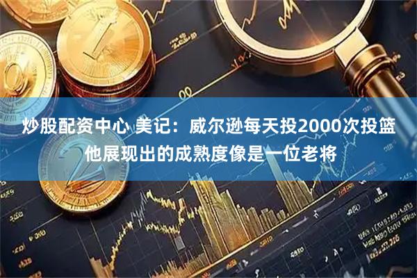 炒股配资中心 美记：威尔逊每天投2000次投篮 他展现出的成熟度像是一位老将