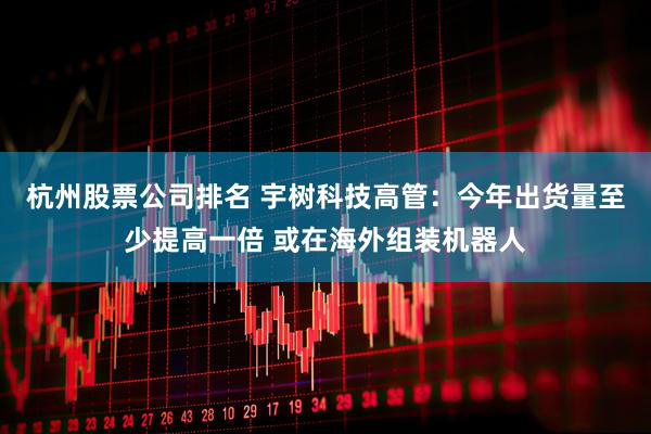 杭州股票公司排名 宇树科技高管：今年出货量至少提高一倍 或在海外组装机器人