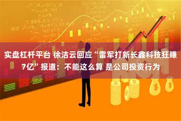 实盘杠杆平台 徐洁云回应“雷军打新长鑫科技狂赚7亿”报道:不能这么算 是公司投资行为