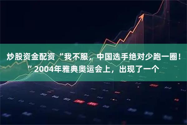 炒股资金配资 “我不服，中国选手绝对少跑一圈！”2004年雅典奥运会上，出现了一个