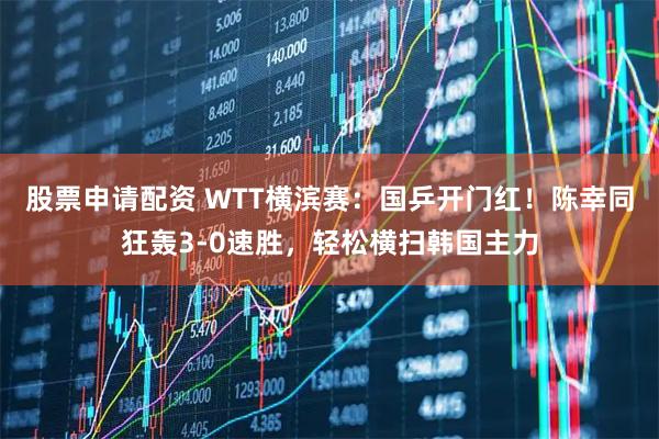 股票申请配资 WTT横滨赛：国乒开门红！陈幸同狂轰3-0速胜，轻松横扫韩国主力